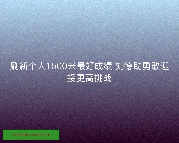 刷新个人1500米最好成绩 刘德助勇敢迎接更高挑战
