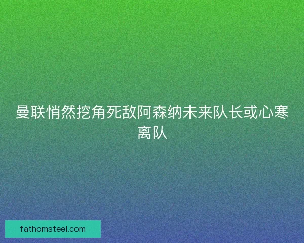曼联悄然挖角死敌阿森纳未来队长或心寒离队